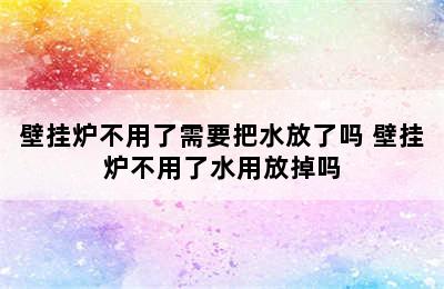 壁挂炉不用了需要把水放了吗 壁挂炉不用了水用放掉吗